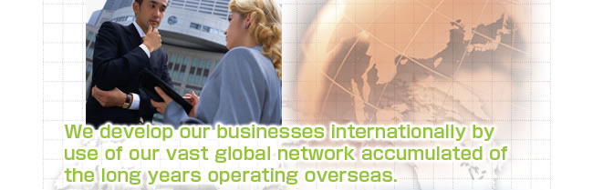 We develop our businesses internationally by use of our vast global network accumulated of the long years operating overseas.