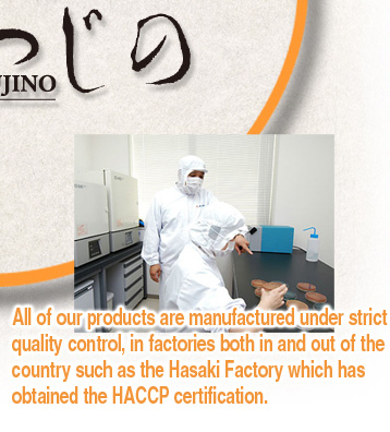 All of our products are manufactured under strict quality control, in factories both in and out of the country such as the Hasaki Factory which has obtained the HACCP certification.