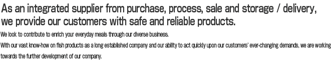 As an integrated supplier from purchase, process, sale and storage / delivery, we provide our customers with safe and reliable products.
We look to contribute to enrich your everyday meals through our diverse business.
With our vast know-how on fish products as a long established company and our ability to act quickly upon our customers’ ever-changing demands, we are working towards the further development of our company.

