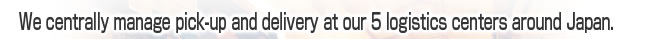 We centrally manage pick-up and delivery at our 5 logistics centers around Japan.