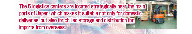 The 5 logistics centers are located strategically near the main ports of Japan, which makes it suitable not only for domestic deliveries, but also for chilled storage and distribution for imports from overseas.