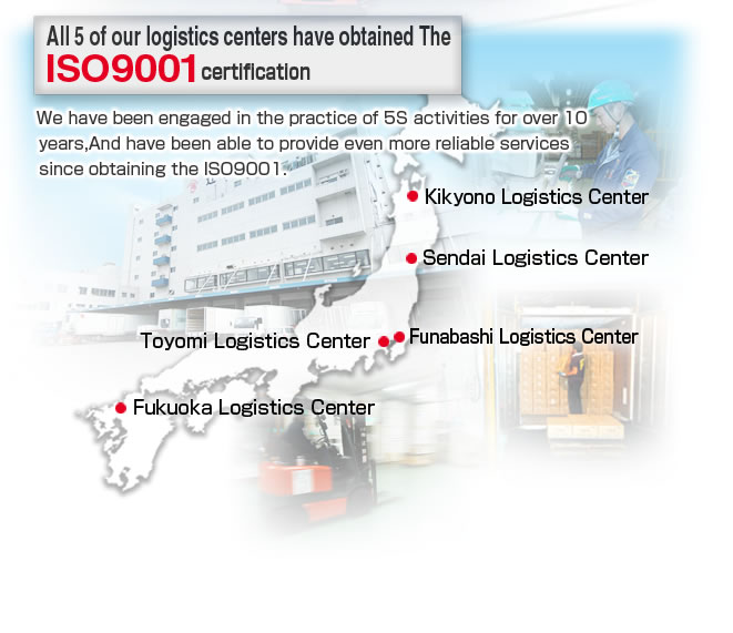 All 5 of our logistics centers have obtained The ISO9001 certification.
We have been engaged in the practice of 5S activities for over 10 years,And have been able to provide even more reliable services since obtaining the ISO9001.