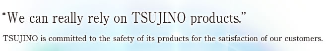 [We can really rely on TSUJINO products.’]
TSUJINO is committed to the safety of its products for the satisfaction of our customers.
