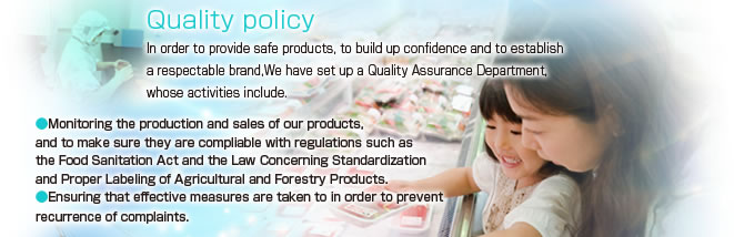 Quality policy
In order to provide safe products, to build up confidence and to establish a respectable brand,We have set up a Quality Assurance Department, whose activities include.
Monitoring the production and sales of our products, and to make sure they are compliable with regulations such as the Food Sanitation Act and the Law Concerning Standardization and Proper Labeling of Agricultural and Forestry Products.
Ensuring that effective measures are taken to in order to prevent recurrence of complaints.
