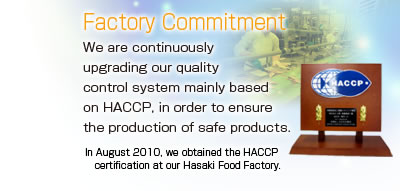 Factory Commitment
We are continuously upgrading our quality control system mainly based on HACCP, in order to ensure the production of safe products.
In August 2010, we obtained the HACCP certification at our Hasaki Factory.
