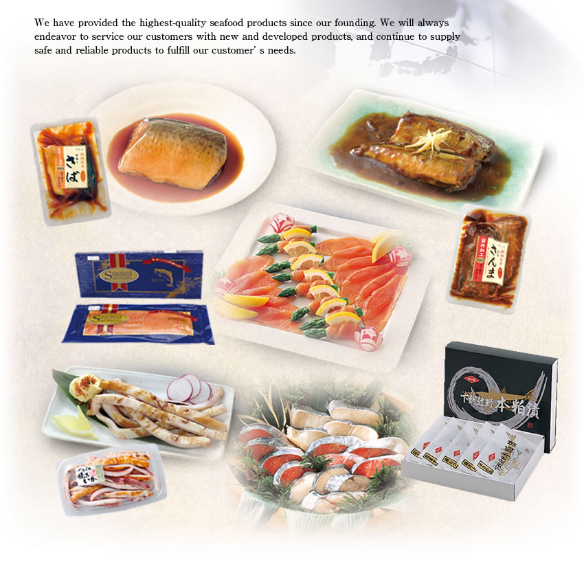 We have provided the highest-quality seafood products since our founding.
We will always endeavor to service our customers with new and developed products, and continue to supply safe and reliable products to fulfill our customer’s needs.
