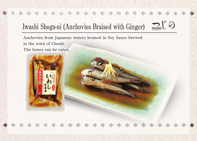 Iwashi Shogani (Anchovies Braised)
Anchovies from Japanese waters braised in Soy Sauce brewed in the town of Choshi.
The bones can be eaten.
