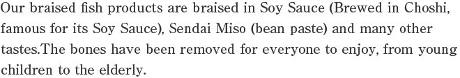Our braised fish products are braised in Soy Sauce (Brewed in Choshi, famous for its Soy Sauce), Sendai Miso (bean paste) and many other tastes.The bones have been removed for everyone to enjoy, from young children to the elderly.