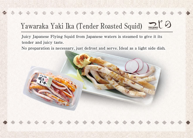 Yawaraka Yaki Ika (Tender Roasted Squid)
Juicy Japanese Flying Squid from Japanese waters is steamed to give it its tender and juicy taste.
No preparation is necessary, just defrost and serve. Ideal as a light side dish.

