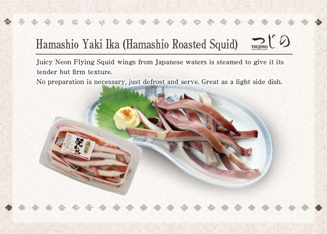 Hamashio Yaki Ika (Hamashio Roasted Squid)
Juicy Neon Flying Squid wings from Japanese waters is steamed to give it its tender but firm texture.
No preparation is necessary, just defrost and serve. Great as a light side dish.
