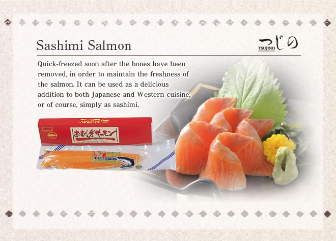 Sashimi Salmon
Quick-freezed soon after the bones have been removed, in order to maintain the freshness of the salmon. It can be used as a delicious addition to both Japanese and Western cuisine, or of course, simply as sashimi.
