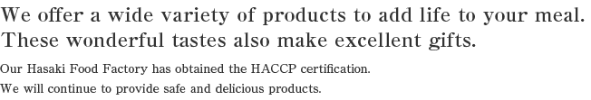 We offer a wide variety of products to add life to your meal.
These wonderful tastes also make excellent gifts.
Our Hasaki Processing factory has received the HACCP certification.
We will continue to provide safe and delicious products.